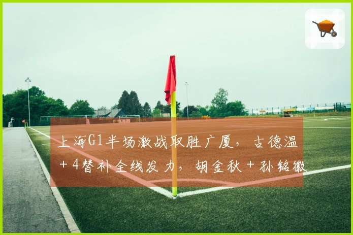 上海G1半场激战取胜广厦，古德温＋4替补全线发力，胡金秋＋孙铭徽表现低迷