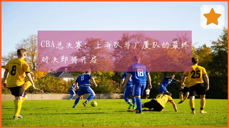 CBA总决赛:上海队与广厦队的最终对决即将开启