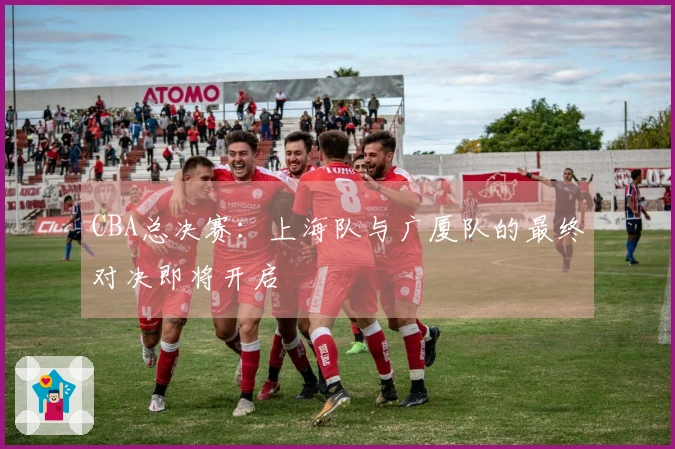 CBA总决赛：上海队与广厦队的最终对决即将开启