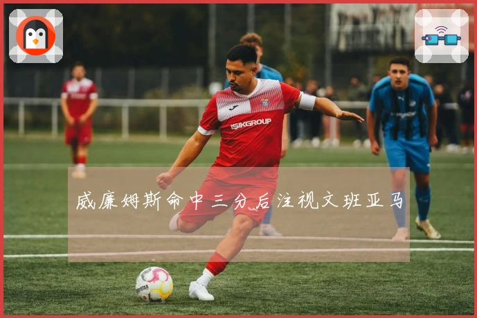 威廉姆斯命中三分后注视文班亚马