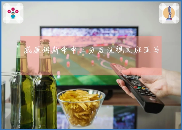 威廉姆斯命中三分后注视文班亚马